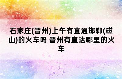 石家庄(晋州)上午有直通邯郸(磁山)的火车吗 晋州有直达哪里的火车